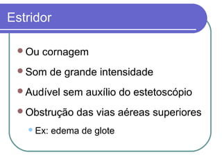 Estridor
Ou cornagem
Som de grande intensidade
Audível sem auxílio do estetoscópio
Obstrução das vias aéreas superiores
Ex: edema de glote
 