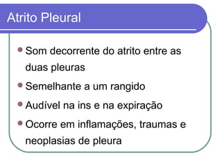Atrito Pleural
Som decorrente do atrito entre as
duas pleuras
Semelhante a um rangido
Audível na ins e na expiração
Ocorre em inflamações, traumas e
neoplasias de pleura
 