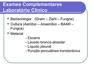 Exames Complementares
Laboratório Clínico
 Bacteriologia (Gram – Ziehl – Fungos)
 Cultura (Aeróbio – Anaeróbio – BAAR –
Fungos)
 Material
- Escarro
- Lavado bronco-alveolar
- Líquido pleural
- Punção percutânea transtorácica
 