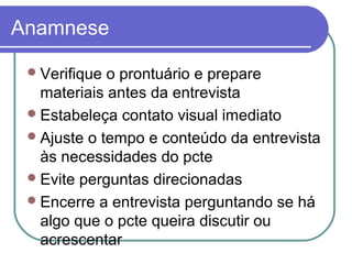Anamnese
Verifique o prontuário e prepare
materiais antes da entrevista
Estabeleça contato visual imediato
Ajuste o tempo e conteúdo da entrevista
às necessidades do pcte
Evite perguntas direcionadas
Encerre a entrevista perguntando se há
algo que o pcte queira discutir ou
acrescentar
 