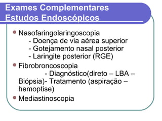 Exames Complementares
Estudos Endoscópicos
Nasofaringolaringoscopia
- Doença de via aérea superior
- Gotejamento nasal posterior
- Laringite posterior (RGE)
Fibrobroncoscopia
- Diagnóstico(direto – LBA –
Biópsia)- Tratamento (aspiração –
hemoptise)
Mediastinoscopia
 