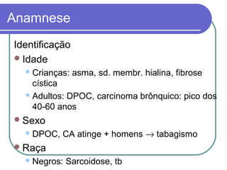 Anamnese
Identificação
Idade
Crianças: asma, sd. membr. hialina, fibrose
cística
Adultos: DPOC, carcinoma brônquico: pico dos
40-60 anos
Sexo
DPOC, CA atinge + homens → tabagismo
Raça
Negros: Sarcoidose, tb
 