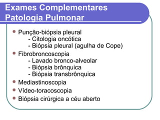 Exames Complementares
Patologia Pulmonar
 Punção-biópsia pleural
- Citologia oncótica
- Biópsia pleural (agulha de Cope)
 Fibrobroncoscopia
- Lavado bronco-alveolar
- Biópsia brônquica
- Biópsia transbrônquica
 Mediastinoscopia
 Vídeo-toracoscopia
 Biópsia cirúrgica a céu aberto
 