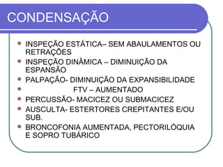 CONDENSAÇÃO
 INSPEÇÃO ESTÁTICA– SEM ABAULAMENTOS OU
RETRAÇÕES
 INSPEÇÃO DINÂMICA – DIMINUIÇÃO DA
ESPANSÃO
 PALPAÇÃO- DIMINUIÇÃO DA EXPANSIBILIDADE
 FTV – AUMENTADO
 PERCUSSÃO- MACICEZ OU SUBMACICEZ
 AUSCULTA- ESTERTORES CREPITANTES E/OU
SUB.
 BRONCOFONIA AUMENTADA, PECTORILÓQUIA
E SOPRO TUBÁRICO
 