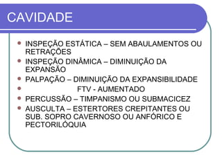CAVIDADE
 INSPEÇÃO ESTÁTICA – SEM ABAULAMENTOS OU
RETRAÇÕES
 INSPEÇÃO DINÂMICA – DIMINUIÇÃO DA
EXPANSÃO
 PALPAÇÃO – DIMINUIÇÃO DA EXPANSIBILIDADE
 FTV - AUMENTADO
 PERCUSSÃO – TIMPANISMO OU SUBMACICEZ
 AUSCULTA – ESTERTORES CREPITANTES OU
SUB. SOPRO CAVERNOSO OU ANFÓRICO E
PECTORILÓQUIA
 