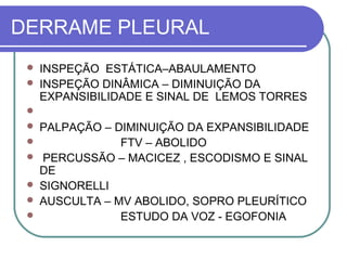 DERRAME PLEURAL
 INSPEÇÃO ESTÁTICA–ABAULAMENTO
 INSPEÇÃO DINÂMICA – DIMINUIÇÃO DA
EXPANSIBILIDADE E SINAL DE LEMOS TORRES

 PALPAÇÃO – DIMINUIÇÃO DA EXPANSIBILIDADE
 FTV – ABOLIDO
 PERCUSSÃO – MACICEZ , ESCODISMO E SINAL
DE
 SIGNORELLI
 AUSCULTA – MV ABOLIDO, SOPRO PLEURÍTICO
 ESTUDO DA VOZ - EGOFONIA
 