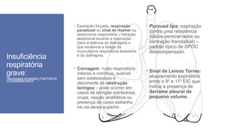 Insuficiência
respiratória
grave:
https://youtube.com/shorts/o_FneEYH3iU?si
=mO2sB6BDjbmWETlF
 Expiração forçada, respiração
paradoxal ou sinal de Hoover ou
assincronia respiratória – retração
abdominal durante a inspiração
2ario à falência do diafragma o
que evidencia a fadiga da
musculatura respiratória acessória
e do diafragma.
 Pursued lips: expiração
contra uma resistência
(lábios semicerrados ou
contração frenolabial) –
padrão típico de DPOC
descompensado.
 Cornagem: ruído respiratório
intenso e contínuo, audível
sem estetoscópio e
decorrente de obstrução
laríngea – pode ocorrer em
casos de laringite estridulosa,
crupe, reação anafilática ou
presença de corpo estranho
na via aérea superior.
 Sinal de Lemos Torres:
abaulamento expiratório
entre o 9º e 11º EIC que
indica a presença de
derrame pleural de
pequeno volume.
 