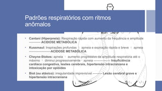 Padrões respiratórios com ritmos
anômalos
• Cantani (Hiperpneia): Respiração rápida com aumento da frequência e amplitude
----------- ACIDOSE METABÓLICA
• Kussmaul: Inspirações profundas  apneia e expiração rápida e breve  apneia
---------------------ACIDOSE METABÓLICA
• Cheyne-Stokes: apneia  aumento progressivo da amplitude respiratória até o
máximo  diminui progressivamenteapneia ---------------- Insuficiência
cardíaca congestiva, lesões cerebrais, hipertensão intracraniana e
intoxicação por opióides
• Biot (ou atáxico): irregularidade imprevisível --------- Lesão cerebral grave e
hipertensão intracraniana
 