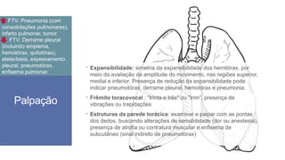 Palpação
 Expansibilidade: simetria da expansibilidade dos hemitórax, por
meio da avaliação da amplitude do movimento, nas regiões superior,
medial e inferior. Presença de redução da expansibilidade pode
indicar pneumotórax, derrame pleural, hemotórax e pneumonia.
 Frêmito toracovocal : "trinta e três" ou "trim“, presença de
vibrações ou trepidações
 Estruturas da parede torácica: examinar e palpar com as pontas
dos dedos, buscando alterações de sensibilidade (dor ou anestesia),
presença de atrofia ou contratura muscular e enfisema de
subcutâneo (sinal indireto de pneumotórax)
FTV: Pneumonia (com
consolidações pulmonares),
infarto pulmonar, tumor.
FTV: Derrame pleural
(incluindo empiema,
hemotórax, quilotórax),
atelectasia, espessamento
pleural, pneumotórax,
enfisema pulmonar.
 