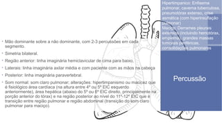 Hipertimpanico: Enfisema
pulmonar, caverna tuberculosa,
pneumotórax extenso, crise
asmática (com hiperinsuflação
pulmonar)
Maciço: Derrames pleurais
extensos (incluindo hemotórax,
empiema), grandes massas
tumorais periféricas,
consolidações pulmonares
Percussão
 Mão dominante sobre a não dominante, com 2-3 percussões em cada
segmento.
 Simetria bilateral.
 Região anterior: linha imaginária hemiclavicular de cima para baixo,
 Laterais: linha imaginária axilar média e com paciente com as mãos na cabeça
 Posterior: linha imaginária paravertebral.
 Som normal: som claro pulmonar; alterações: hipertimpanismo ou macicez que
é fisiológico área cardíaca (na altura entre 4º ou 5º EIC esquerdo
anteriormente), área hepática (abaixo do 5º ou 6º EIC direito, principalmente na
porção anterior do tórax) e na região posterior ao nível do 11º-12º EIC que é
transição entre região pulmonar e região abdominal (transição do som claro
pulmonar para maciço).
 