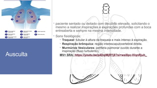 Ausculta
 paciente sentado ou deitado com decúbito elevado, solicitando o
mesmo a realizar inspirações e expirações profundas com a boca
entreaberta e sempre na mesma intensidade.
 Sons fisiológicos:
 Traqueal: tubular à altura da traqueia e mais intenso à expiração.
 Respiração brônquica: região interescapulovertebral direita.
 Murmúrios Vesiculares: periferia pulmonar ouvido durante a
inspiração (fluxo turbulento).
MV+ SRA: https://youtu.be/p4DqlMjRYj8?si=wsl0pc-lVqnRjuh_
 