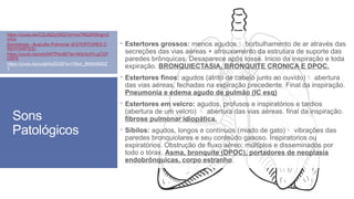 Sons
Patológicos
 Estertores grossos: menos agudos borbulhamento de ar através das
secreções das vias aéreas + afrouxamento da estrutura de suporte das
paredes brônquicas. Desaparece após tosse. Inicio da inspiração e toda
expiração. BRONQUIECTASIA, BRONQUITE CRONICA E DPOC.
 Estertores finos: agudos (atrito de cabelo junto ao ouvido) abertura
das vias aéreas, fechadas na expiração precedente. Final da inspiração.
Pneumonia e edema agudo de pulmão (IC esq)
 Estertores em velcro: agudos, profusos e inspiratórios e tardios
(abertura de um velcro)  abertura das vias aéreas. final da inspiração.
fibrose pulmonar idiopática.
 Sibilos: agudos, longos e contínuos (miado de gato) vibrações das
paredes bronquiolares e seu conteúdo gasoso. Inspiratorios ou
expiratórios. Obstrução de fluxo aéreo; múltiplos e disseminados por
todo o tórax. Asma, bronquite (DPOC), portadores de neoplasia
endobrônquicas, corpo estranho.
https://youtu.be/C2LI8jZyO6Q?si=mzTNQZKRngm2
n4zs
Semiologia - Ausculta Pulmonar (ESTERTORES C
REPITANTES)
https://youtu.be/ody0WTPdvB0?si=NGr3c01LgCGF
DSFE
https://youtu.be/zuIjbKeE028?si=Otlxn_8tI6bNMDZ
1
,
 