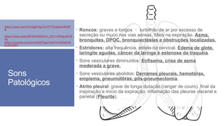 Sons
Patológicos
 Roncos: graves e longos  turbilhão de ar por excesso de
secreção ou muco nas vias aéreas. Mais na expiração. Asma,
bronquites, DPOC, bronquiectasias e obstruções localizadas.
 Estridores: alta frequência, esteto na cervical. Edema de glote,
laringite agudas, câncer da laringe e estenose da traquéia.
 Sons vesiculares diminuídos: Enfisema, crise de asma
moderada a grave.
 Sons vesiculares abolidos: Derrames pleurais, hemotórax,
empiema, pneumotórax, pós-pneumectomia.
 Atrito pleural: grave de longa duração (ranger de couro). final da
inspiração e início da expiração. inflamação das pleuras visceral e
parietal (Pleurite).
https://youtu.be/otVrm2gEnSg?si=0YYXox6zt4xlHQP
B
https://youtu.be/byDlVWtnAKM?si=_QVn1xNHgcoEUk
8q
https://youtube.com/shorts/98TIpprcVA4?si=NHqiKo8
EuAhOIjFh
 