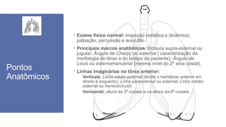 Pontos
Anatômicos
 Exame físico normal: inspeção (estática e dinâmica),
palpação, percussão e ausculta.
 Principais marcos anatômicos: Incisura supra-esternal ou
jugular; Ângulo de Charpy ou esternal ( caracterização da
morfologia do tórax e do biotipo do paciente); Ângulo de
Louis ou esternomanubrial (mesmo nível do 2º arco costal).
 Linhas imaginárias no tórax anterior:
Verticais: Linha médio-esternal (divide o hemitórax anterior em
direito e esquerdo); Linha paraesternal ou esternal; Linha médio-
esternal ou hemiclavicular.
Horizontal: altura da 3ª costela e na altura da 6ª costela.
 