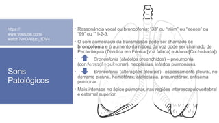 Sons
Patológicos
 Ressonância vocal ou broncofonia: “33” ou “triiim” ou “eeeee” ou
“99” ou “”1-2-3.
 O som aumentado da transmissão pode ser chamado de
broncofonia e o aumento da nitidez da voz pode ser chamado de
Pectorilóquia (Dividida em Fônica [voz falada] e Áfona [Cochichada])
 Broncofonia (alvéolos preenchidos) – pneumonia
(condensação pulmonar), neoplasias, infartos pulmonares.
 Broncofonia (alterações pleurais) –espessamento pleural, no
derrame pleural, hemotórax, atelectasia, pneumotórax, enfisema
pulmonar.
 Mais intensos no ápice pulmonar, nas regiões interescapulovertebral
e esternal superior.
https://
www.youtube.com/
watch?v=OA9jzo_fDV4
https://
www.youtube.com/
watch?v=OA9jzo_fDV4
 