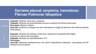 Derrame pleural, empiema, hemotórax;
Fibrose Pulmonar Idiopática
Inspeção: Dispneia, tosse seca, ortopneia
Palpação: Redução da expansibilidade torácica e ausência do frêmito toracovocal.
Percussão: Macicez “pétrea”.
Ausculta: Ausência ou redução dos sons vesiculares na região do derrame. Broncofonia reduzida.
Atrito pleural.
Inspeção: Dispneia aos esforços, tosse seca, taquipneia e baqueteamento digital.
Cianose em casos mais avançados
Palpação: Redução da expansibilidade e FTV
Percussão: -
Ausculta: Estertores crepitantes finos “em velcro” (inspiratórios e bibasais) – sinal clássico de FIP.
Redução da broncofonia.
LIQUIDOS
F
B
I
 