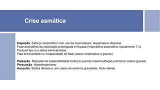 Crise asmática
Inspeção: Esforço respiratório com uso de musculatura, taquipneia e dispneia.
Fase expiratória da respiração prolongada e forçada (inspiratória:expiratória, tipicamente 1:3).
Pursued lips ou Lábios semicerrados.
Fala entrecortada ou incapacidade de falar (casos moderados a graves).
Palpação: Redução da expansibilidade torácica quando hiperinsuflação pulmonar (casos graves)
Percussão: Hipertimpanismo
Ausculta: Sibilos difusos e, em casos de extrema gravidade, tórax silente.
 
