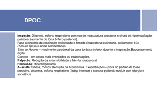DPOC
Inspeção: Dispneia, esforço respiratório com uso de musculatura acessória e sinais de hiperinsuflação
pulmonar (aumento do tórax ântero-posterior).
Fase expiratória da respiração prolongada e forçada (inspiratória:expiratória, tipicamente 1:3).
Pursued lips ou Lábios semicerrados.
Sinal de Hoover – movimento paradoxal da caixa torácica inferior durante a inspiração. Baqueteamento
digital.
Cianose – em casos mais avançados ou exacerbações.
Palpação: Redução da expansibilidade e frêmito toracovocal
Percussão: Hipertimpanismo
Ausculta: Sibilos, roncos. Redução da broncofonia. Exacerbações – piora do padrão de tosse
produtiva, dispneia, esforço respiratório (fadiga intensa) e cianose podendo evoluir com letargia e
sonolência
 
