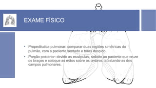 EXAME FÍSICO
• Propedêutica pulmonar: comparar duas regiões simétricas do
pulmão, com o paciente sentado e tórax despido.
• Porção posterior: devido as escápulas, solicite ao paciente que cruze
os braços e coloque as mãos sobre os ombros, afastando-as dos
campos pulmonares.
 
