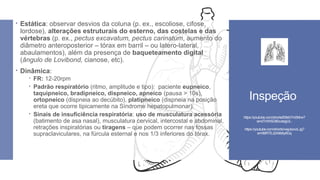  Estática: observar desvios da coluna (p. ex., escoliose, cifose,
lordose), alterações estruturais do esterno, das costelas e das
vértebras (p. ex., pectus excavatum, pectus carinatum, aumento do
diâmetro anteroposterior – tórax em barril – ou latero-lateral,
abaulamentos), além da presença de baqueteamento digital
(ângulo de Lovibond, cianose, etc).
 Dinâmica:
 FR: 12-20rpm
 Padrão respiratório (ritmo, amplitude e tipo): paciente eupneico,
taquipneico, bradipneico, dispneico, apneico (pausa > 10s),
ortopneico (dispneia ao decúbito), platipneico (dispneia na posição
ereta que ocorre tipicamente na Síndrome hepatopulmonar).
 Sinais de insuficiência respiratória: uso de musculatura acessória
(batimento de asa nasal), musculatura cervical, intercostal e abdominal,
retrações inspiratórias ou tiragens – que podem ocorrer nas fossas
supraclaviculares, na fúrcula esternal e nos 1/3 inferiores do tórax.
Inspeção
https://youtube.com/shorts/l09sh7m0Mrw?
si=dTHWSD80vzIegUL-
https://youtube.com/shorts/vwjubovzLJg?
si=06lRTEJ2A9b6y8Gq
 