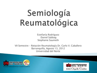 Estefanía Rodríguez
                      Daniel Sabbag
                   Stephanie Saumeth

VII Semestre – Rotación Reumatología Dr. Carlo V. Caballero
               Barranquilla, Agosto 13, 2012
                   Universidad del Norte
 