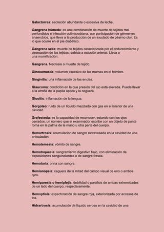 Galactorrea: secreción abundante o excesiva de leche.

Gangrena húmeda: es una combinación de muerte de tejidos mal
perfundidos e infección polimicrobiana, con participación de gérmenes
anaerobios, que lleva a la producción de un exudado de pésimo olor. Es
lo que ocurre en el pie diabético.

Gangrena seca: muerte de tejidos caracterizada por el endurecimiento y
desecación de los tejidos, debida a oclusión arterial. Lleva a
una momificación.

Gangrena. Necrosis o muerte de tejido.

Ginecomastia: volumen excesivo de las mamas en el hombre.

Gingivitis: una inflamación de las encías.

Glaucoma: condición en la que presión del ojo está elevada. Puede llevar
a la atrofia de la papila óptica y la ceguera.

Glositis: inflamación de la lengua.

Gorgoteo: ruido de un líquido mezclado con gas en el interior de una
cavidad.

Grafestesia: es la capacidad de reconocer, estando con los ojos
cerrados, un número que el examinador escribe con un objeto de punta
roma en la palma de la mano u otra parte del cuerpo.

Hemartrosis: acumulación de sangre extravasada en la cavidad de una
articulación.

Hematemesis: vómito de sangre.

Hematoquecia: sangramiento digestivo bajo, con eliminación de
deposiciones sanguinolentas o de sangre fresca.

Hematuria: orina con sangre.

Hemianopsia: ceguera de la mitad del campo visual de uno o ambos
ojos.

Hemiparesia o hemiplejía: debilidad o parálisis de ambas extremidades
de un lado del cuerpo, respectivamente.

Hemoptisis: expectoración de sangre roja, exteriorizada por accesos de
tos.

Hidrartrosis: acumulación de líquido seroso en la cavidad de una
 