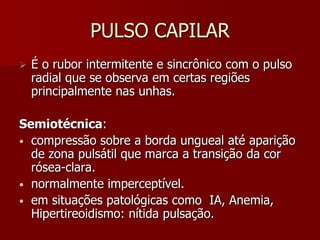 PULSO CAPILAR
   É o rubor intermitente e sincrônico com o pulso
    radial que se observa em certas regiões
    principalmente nas unhas.

Semiotécnica:
• compressão sobre a borda ungueal até aparição
  de zona pulsátil que marca a transição da cor
  rósea-clara.
• normalmente imperceptível.
• em situações patológicas como IA, Anemia,
  Hipertireoidismo: nítida pulsação.
 