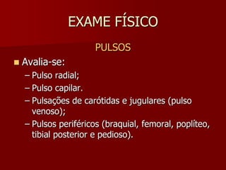 EXAME FÍSICO
                       PULSOS
   Avalia-se:
    – Pulso radial;
    – Pulso capilar.
    – Pulsações de carótidas e jugulares (pulso
      venoso);
    – Pulsos periféricos (braquial, femoral, poplíteo,
      tibial posterior e pedioso).
 