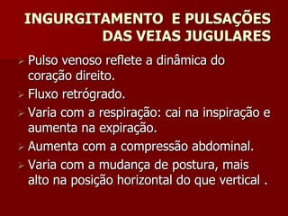 INGURGITAMENTO E PULSAÇÕES
         DAS VEIAS JUGULARES
 Pulso venoso reflete a dinâmica do
  coração direito.
 Fluxo retrógrado.
 Varia com a respiração: cai na inspiração e
  aumenta na expiração.
 Aumenta com a compressão abdominal.
 Varia com a mudança de postura, mais
  alto na posição horizontal do que vertical .
 