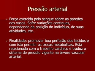 Pressão arterial
   Força exercida pelo sangue sobre as paredes
    dos vasos. Sofre variações continuas,
    dependendo da posição do indivíduo, de suas
    atividades, etc.

   Finalidade: promover boa perfusão dos tecidos e
    com isto permitir as trocas metabólicas. Está
    relacionada com o trabalho cardíaco e traduz o
    sistema de pressão vigente na árvore vascular
    arterial.
 