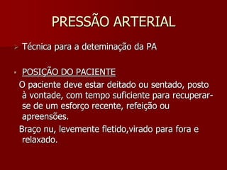 PRESSÃO ARTERIAL
   Técnica para a deteminação da PA

    POSIÇÃO DO PACIENTE
    O paciente deve estar deitado ou sentado, posto
     à vontade, com tempo suficiente para recuperar-
     se de um esforço recente, refeição ou
     apreensões.
    Braço nu, levemente fletido,virado para fora e
     relaxado.
 