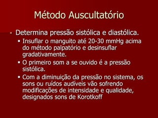 Método Auscultatório
   Determina pressão sistólica e diastólica.
     Insuflar o manguito até 20-30 mmHg acima
      do método palpatório e desinsuflar
      gradativamente.
     O primeiro som a se ouvido é a pressão
      sistólica.
     Com a diminuição da pressão no sistema, os
      sons ou ruídos audíveis vão sofrendo
      modificações de intensidade e qualidade,
      designados sons de Korotkoff
 