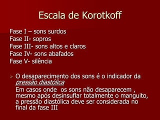 Escala de Korotkoff
Fase   I – sons surdos
Fase   II- sopros
Fase   III- sons altos e claros
Fase   IV- sons abafados
Fase   V- silência

   O desaparecimento dos sons é o indicador da
    pressão diastólica
    Em casos onde os sons não desaparecem ,
    mesmo após desinsuflar totalmente o manguito,
    a pressão diastólica deve ser considerada no
    final da fase III
 