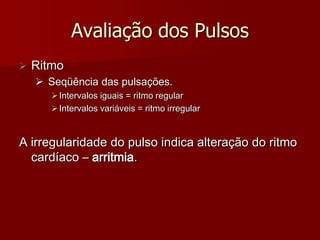 Avaliação dos Pulsos
   Ritmo
     Seqüência das pulsações.
        Intervalos iguais = ritmo regular
        Intervalos variáveis = ritmo irregular


A irregularidade do pulso indica alteração do ritmo
  cardíaco – arritmia.
 