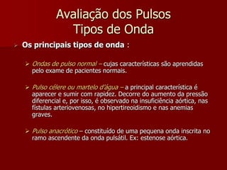 Avaliação dos Pulsos
                 Tipos de Onda
   Os principais tipos de onda :

     Ondas de pulso normal – cujas características são aprendidas
      pelo exame de pacientes normais.

     Pulso célere ou martelo d’água – a principal característica é
      aparecer e sumir com rapidez. Decorre do aumento da pressão
      diferencial e, por isso, é observado na insuficiência aórtica, nas
      fístulas arteriovenosas, no hipertireoidismo e nas anemias
      graves.

     Pulso anacrótico – constituído de uma pequena onda inscrita no
      ramo ascendente da onda pulsátil. Ex: estenose aórtica.
 