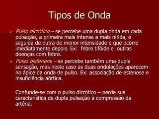 Tipos de Onda
   Pulso dicrótico – se percebe uma dupla onda em cada
    pulsação, a primeira mais intensa e mais nítida, é
    seguida de outra de menor intensidade e que ocorre
    imediatamente depois. Ex: febre tifóide e outras
    doenças com febre.
   Pulso bisferiens – se percebe também uma dupla
    sensação, mas neste caso as duas ondulações aparecem
    no ápice da onda de pulso. Ex: associação de estenose e
    insuficiência aórtica.

    Confunde-se com o pulso dicrótico – perde sua
    característica de dupla pulsação à compressão da
    artéria.
 