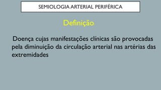 SEMIOLOGIA ARTERIAL PERIFÉRICA
Definição:
Doença cujas manifestações clínicas são provocadas
pela diminuição da circulação arterial nas artérias das
extremidades
 