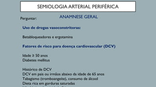 SEMIOLOGIA ARTERIAL PERIFÉRICA
ANAMNESE GERALPerguntar:
Uso de drogas vasoconstritoras:
Betabloqueadores e ergotamina
Fatores de risco para doença cardiovascular (DCV)
Idade ≥ 50 anos
Diabetes mellitus
Histórico de DCV
DCV em pais ou irmãos abaixo da idade de 65 anos
Tabagismo (tromboangeíte), consumo de álcool
Dieta rica em gorduras saturadas
 