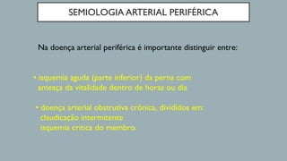 SEMIOLOGIA ARTERIAL PERIFÉRICA
Na doença arterial periférica é importante distinguir entre:
• isquemia aguda (parte inferior) da perna com
ameaça da vitalidade dentro de horas ou dia
• doença arterial obstrutiva crônica, divididos em:
claudicação intermitente
isquemia crítica do membro.
 