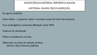 INSUFICIÊNCIA ARTERIAL PERIFÉRICA AGUDA
HISTÓRIA- EXAME FÍSICO-INSPEÇÃO
Em geral é embólica
Início súbito – o paciente relata o momento exato do início dos sintomas
Foco emboligênico conhecido (fibrilação atrial, IAM)
Ausência de claudicação
Pulsos contralaterais normais
Obstrução em áreas de redução de fluxo
(aórtica, ilíaca, femural, poplítea)
 