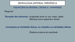 SEMIOLOGIA ARTERIAL PERIFÉRICA
INSUFICIÊNCIA ARTERIAL CRONICA - ANAMNESE
Perguntar:
Duração dos sintomas: progressão lenta ou, por vezes, rápida
diferença entre esquerda e direita
Limitações p/ atividades físicas, no trabalho ou atividades diárias
Distância máxima de caminhada
.
 