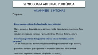 SEMIOLOGIA ARTERIAL PERIFÉRICA
ANAMNESE - SINTOMAS
Perguntar:
Sintomas sugestivos de claudicação intermitente:
-Dor e sensações desagradáveis na perna ou região glútea durante movimento físico
que
reduzem em repouso (cansaço, rigidez, câimbras, diferença de temperatura)
Sintomas sugestivos de isquemia crítica: (risco de instalação de
gangrena)
-Dor em repouso e/ou dor noturna (especialmente parte anterior do pé e dedos),
que diminui à medida que o paciente se levanta ou pendura a perna afetada
-Alterações da pele ou unhas dos pés (feridas ou úlceras);
 