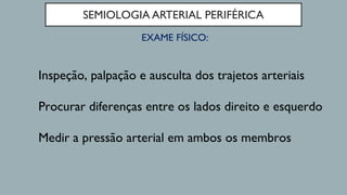 SEMIOLOGIA ARTERIAL PERIFÉRICA
EXAME FÍSICO:
Inspeção, palpação e ausculta dos trajetos arteriais
Procurar diferenças entre os lados direito e esquerdo
Medir a pressão arterial em ambos os membros
 