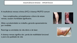 INSUFICIÊNCIAVENOSA - IMPORTÂNCIA
A insuficiência venosa crônica (IVC) é doença MUITO comum
Suas complicações, principalmente a úlcera de estase
venosa, causam morbidade significativa.
Afeta a produtividade no trabalho, gerando aposentadorias
por invalidez
Restringe as atividades da vida diária e de lazer.
A doença venosa significa dor, perda de mobilidade funcional
e piora da qualidade de vida
 