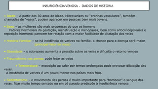 INSUFICIÊNCIAVENOSA - DADOS DE HISTÓRIA
• Idade – A partir dos 30 anos de idade. Microvarizes ou “aranhas vasculares”, também
chamadas de “vasos”, podem aparecer em pessoas bem mais jovens.
• Sexo – as mulheres são mais propensas do que os homens
Fatores hormonais da gestação, menstruação e menopausa, bem como anticoncepcionais e
reposição hormonal parecem ter relação com a maior facilidade de dilatação das veias
• História Familiar – se há incidência de varizes na família, a chance para a doença será maior
(principal fator de risco)
• Obesidade – o sobrepeso aumenta a pressão sobre as veias e dificulta o retorno venoso
• Traumatismo nas pernas pode lesar as veias
• Temperatura – exposição ao calor por tempo prolongado pode provocar dilatação das
veias.
A incidência de varizes é um pouco menor nos países mais frios.
• Sedentarismo – o movimento das pernas é muito importante para “bombear” o sangue das
veias. ficar muito tempo sentado ou em pé parado predispõe à insuficiência venosa .
 