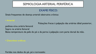 SEMIOLOGIA ARTERIAL PERIFÉRICA
EXAME FÍSICO:
Sinais frequentes de doença arterial obstrutiva crônica:
• Arterial:
Pulsações fracas à palpação das artérias tibial posterior,
pediosa e/ou artéria femoral
Sopro na artéria femoral
Baixa temperatura da pele do pé e da perna à palpação com parte dorsal da mão.
• Distúrbios tróficos:
Feridas nos dedos do pé, pé e tornozelo;
 