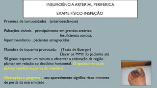 INSUFICIÊNCIA ARTERIAL PERIFÉRICA
EXAME FÍSICO-INSPEÇÃO
Presença de tortuosidades (arterioesclerose)
Pulsações visíveis - principalmente em grandes artérias:
Insuficiencia aórtica,
hipertireoidismo , pacientes emagrecidos
Manobra de isquemia provocada: (Teste de Buerger)
Elevar os MMII do paciente até
90 graus; esperar um minuto e observar a coloração da região
plantar em relação ao decúbito horizontal. O aparecimento de
palidez significa isquemia do membro
Ulcerações e gangrena – seu aparecimento significa risco iminente
de perda da extremidade
 