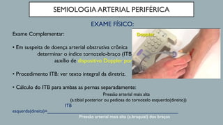 SEMIOLOGIA ARTERIAL PERIFÉRICA
EXAME FÍSICO:
Exame Complementar:
• Em suspeita de doença arterial obstrutiva crônica
determinar o índice tornozelo-braço (ITB) com o
auxílio de dispositivo Doppler portátil.
• Procedimento ITB: ver texto integral da diretriz.
• Cálculo do ITB para ambas as pernas separadamente:
Pressão arterial mais alta
(a.tibial posterior ou pediosa do tornozelo esquerdo(direito))
ITB
esquerda(direita)=___________________________________________________
Pressão arterial mais alta (a.braquial) dos braços
 