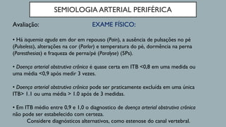 SEMIOLOGIA ARTERIAL PERIFÉRICA
EXAME FÍSICO:Avaliação:
• Há isquemia aguda em dor em repouso (Pain), a ausência de pulsações no pé
(Pulseless), alterações na cor (Parlor) e temperatura do pé, dormência na perna
(Paresthesias) e fraqueza de perna/pé (Paralyse) (5Ps).
• Doença arterial obstrutiva crônica é quase certa em ITB <0,8 em uma medida ou
uma média <0,9 após medir 3 vezes.
• Doença arterial obstrutiva crônica pode ser praticamente excluída em uma única
ITB> 1.1 ou uma média > 1.0 após de 3 medidas.
• Em ITB médio entre 0,9 e 1,0 o diagnostico de doença arterial obstrutiva crônica
não pode ser estabelecido com certeza.
Considere diagnósticos alternativos, como estenose do canal vertebral.
 