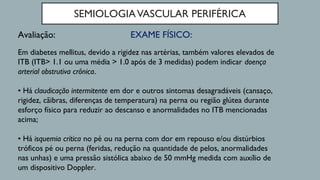 SEMIOLOGIAVASCULAR PERIFÉRICA
EXAME FÍSICO:Avaliação:
Em diabetes mellitus, devido a rigidez nas artérias, também valores elevados de
ITB (ITB> 1.1 ou uma média > 1.0 após de 3 medidas) podem indicar doença
arterial obstrutiva crônica.
• Há claudicação intermitente em dor e outros sintomas desagradáveis (cansaço,
rigidez, cãibras, diferenças de temperatura) na perna ou região glútea durante
esforço físico para reduzir ao descanso e anormalidades no ITB mencionadas
acima;
• Há isquemia crítica no pé ou na perna com dor em repouso e/ou distúrbios
tróficos pé ou perna (feridas, redução na quantidade de pelos, anormalidades
nas unhas) e uma pressão sistólica abaixo de 50 mmHg medida com auxílio de
um dispositivo Doppler.
 